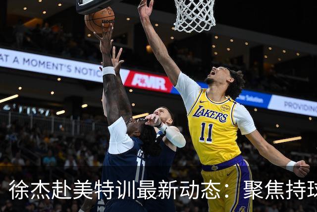 徐杰赴美特训最新动态：聚焦持球与投篮，期待全面进攻蜕变！